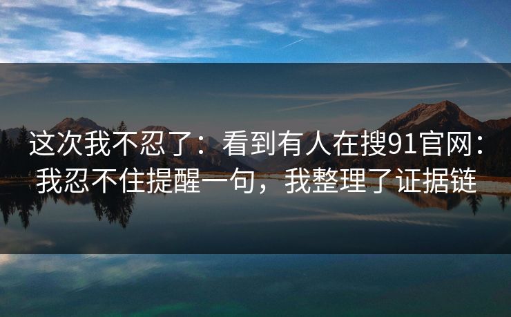 这次我不忍了：看到有人在搜91官网：我忍不住提醒一句，我整理了证据链  第1张