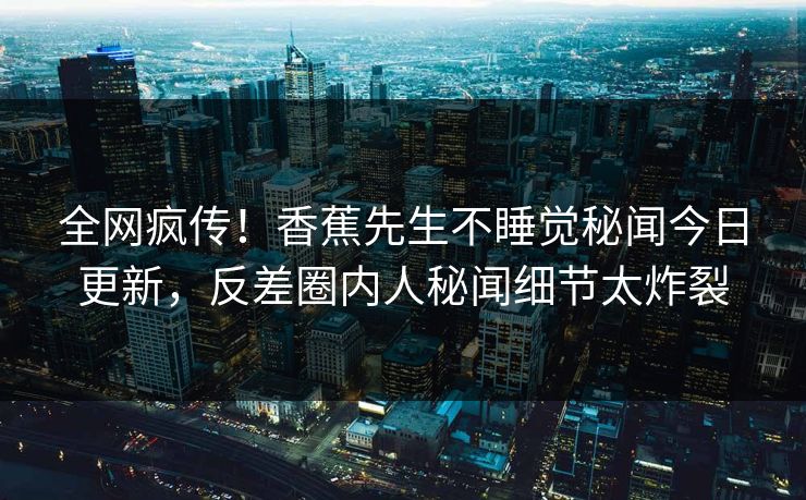 全网疯传！香蕉先生不睡觉秘闻今日更新，反差圈内人秘闻细节太炸裂