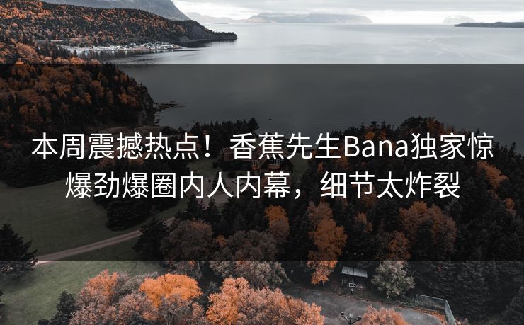 本周震撼热点！香蕉先生Bana独家惊爆劲爆圈内人内幕，细节太炸裂