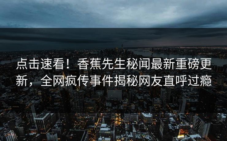 点击速看！香蕉先生秘闻最新重磅更新，全网疯传事件揭秘网友直呼过瘾