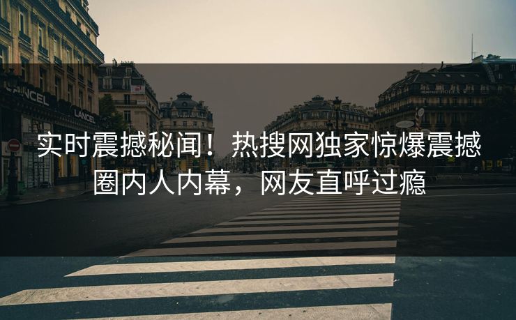 实时震撼秘闻！热搜网独家惊爆震撼圈内人内幕，网友直呼过瘾