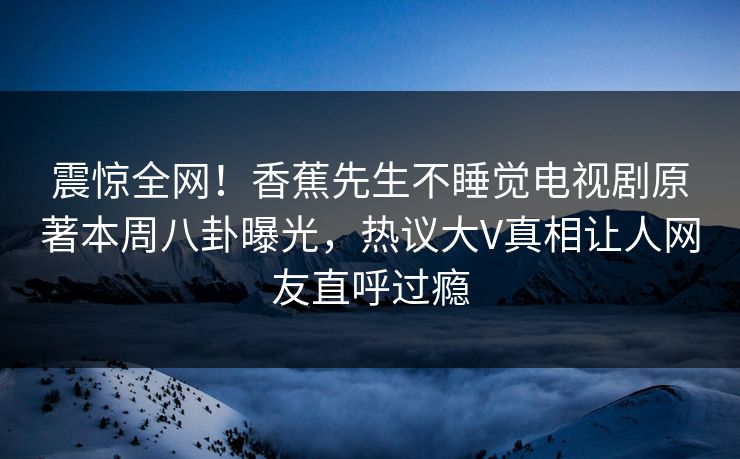 震惊全网！香蕉先生不睡觉电视剧原著本周八卦曝光，热议大V真相让人网友直呼过瘾