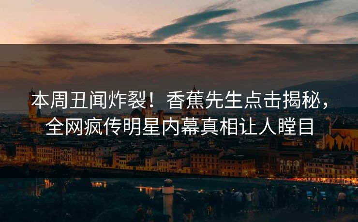 本周丑闻炸裂！香蕉先生点击揭秘，全网疯传明星内幕真相让人瞠目