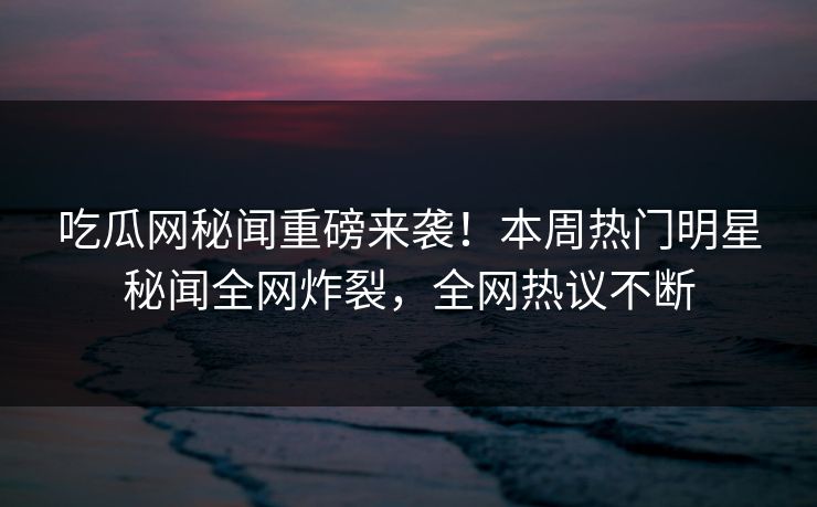 吃瓜网秘闻重磅来袭！本周热门明星秘闻全网炸裂，全网热议不断  第1张