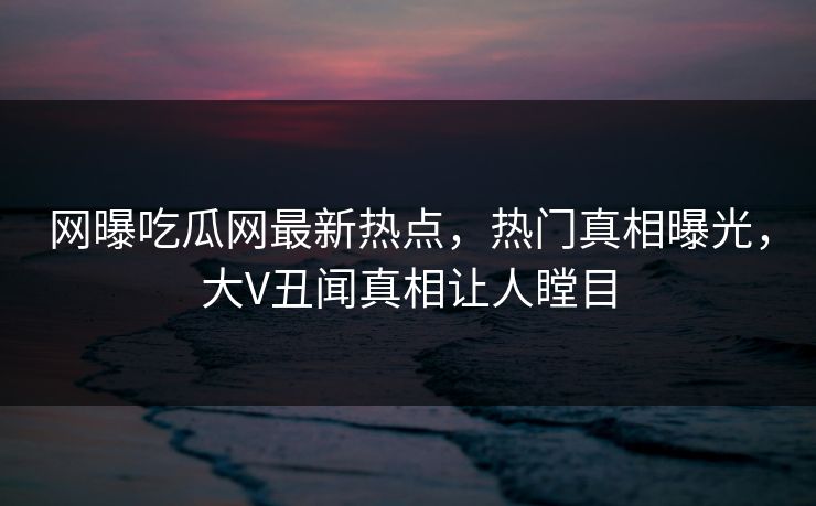 网曝吃瓜网最新热点，热门真相曝光，大V丑闻真相让人瞠目