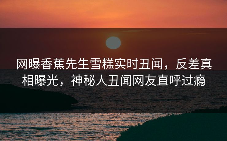 网曝香蕉先生雪糕实时丑闻，反差真相曝光，神秘人丑闻网友直呼过瘾