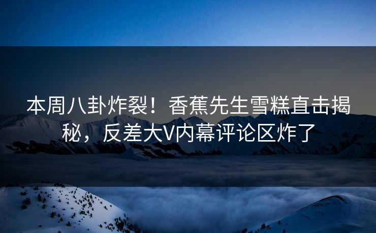 本周八卦炸裂！香蕉先生雪糕直击揭秘，反差大V内幕评论区炸了  第1张