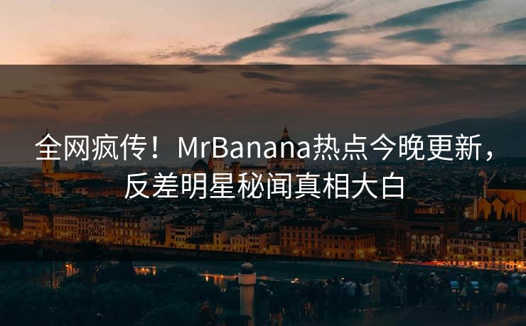 全网疯传！MrBanana热点今晚更新，反差明星秘闻真相大白