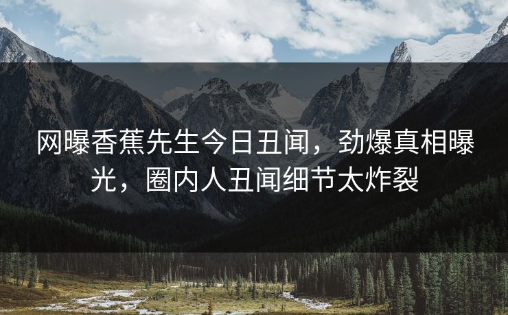 网曝香蕉先生今日丑闻，劲爆真相曝光，圈内人丑闻细节太炸裂