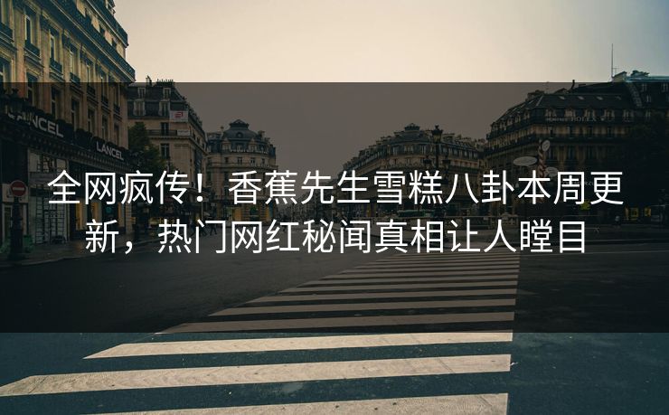 全网疯传！香蕉先生雪糕八卦本周更新，热门网红秘闻真相让人瞠目