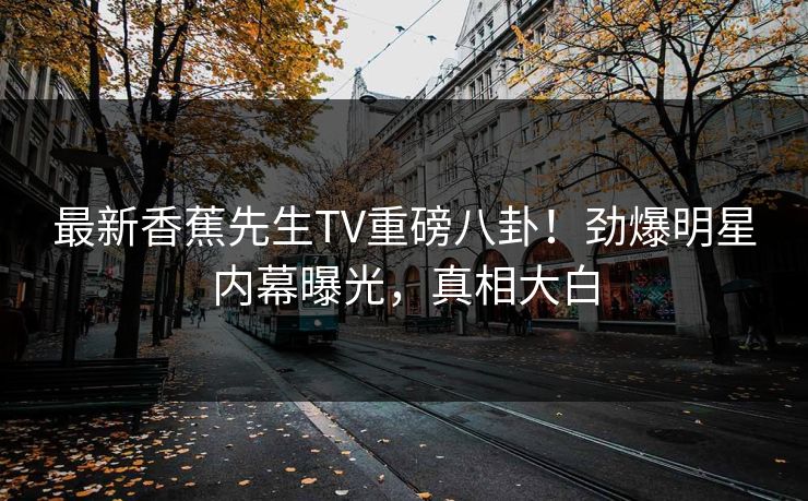 最新香蕉先生TV重磅八卦！劲爆明星内幕曝光，真相大白