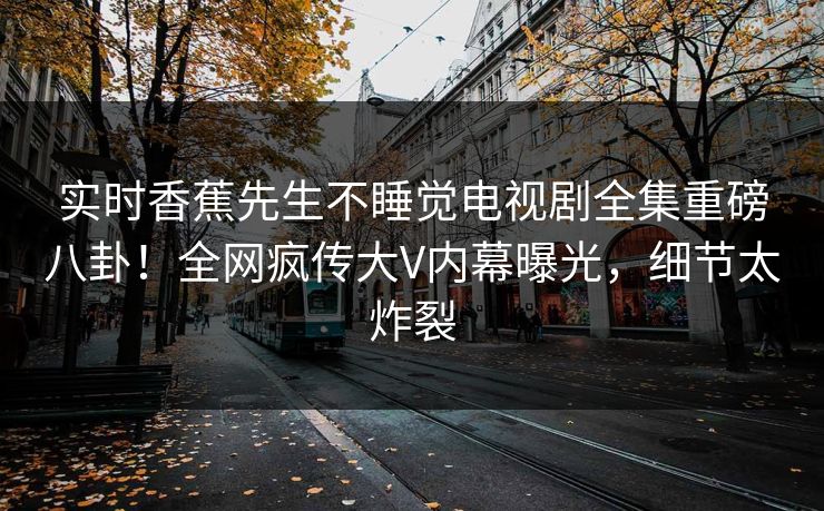 实时香蕉先生不睡觉电视剧全集重磅八卦！全网疯传大V内幕曝光，细节太炸裂
