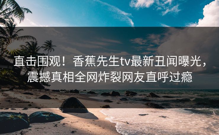 直击围观！香蕉先生tv最新丑闻曝光，震撼真相全网炸裂网友直呼过瘾