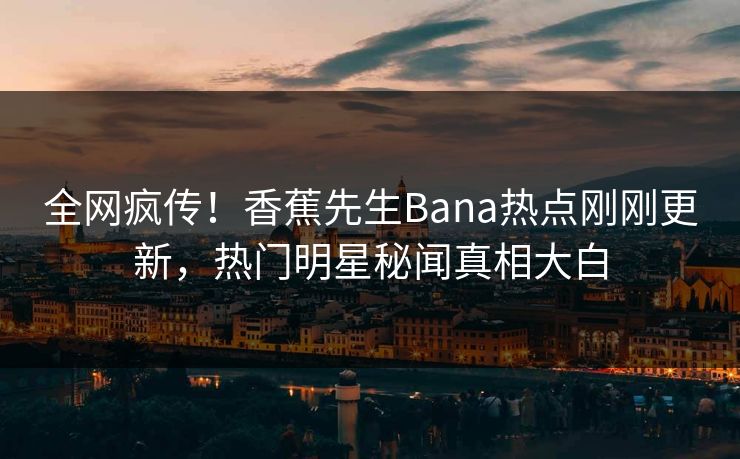 全网疯传！香蕉先生Bana热点刚刚更新，热门明星秘闻真相大白