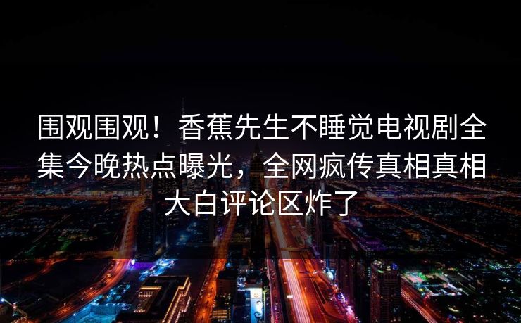 围观围观！香蕉先生不睡觉电视剧全集今晚热点曝光，全网疯传真相真相大白评论区炸了