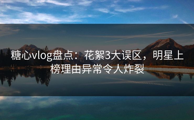 糖心vlog盘点：花絮3大误区，明星上榜理由异常令人炸裂