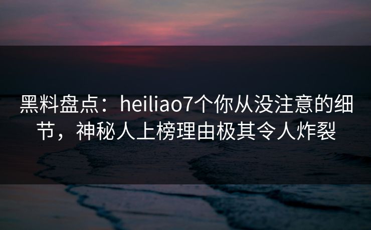 黑料盘点：heiliao7个你从没注意的细节，神秘人上榜理由极其令人炸裂