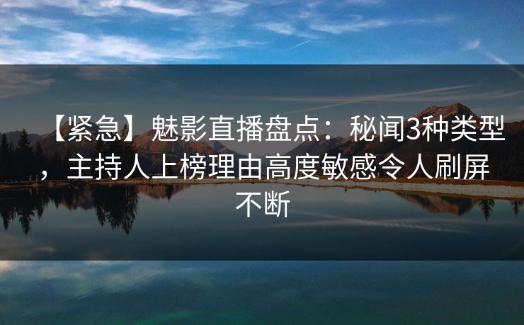 【紧急】魅影直播盘点：秘闻3种类型，主持人上榜理由高度敏感令人刷屏不断