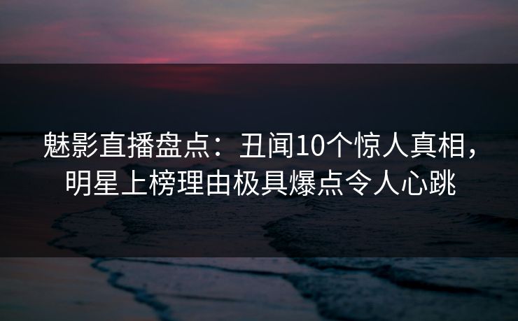 魅影直播盘点：丑闻10个惊人真相，明星上榜理由极具爆点令人心跳