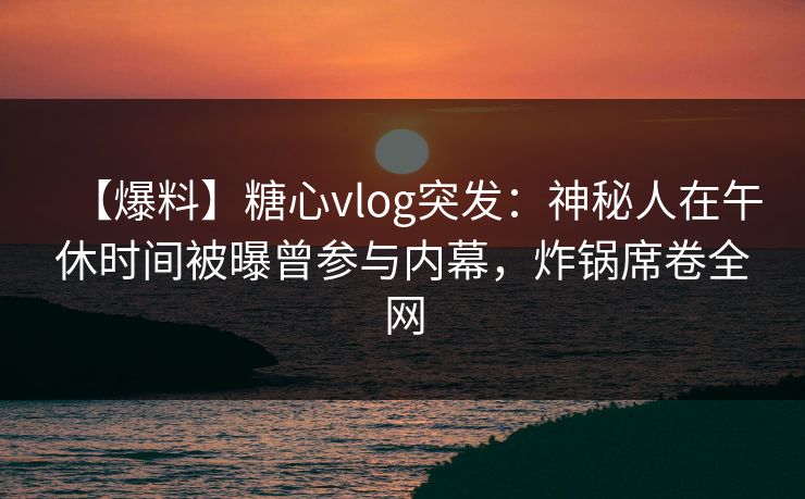 【爆料】糖心vlog突发：神秘人在午休时间被曝曾参与内幕，炸锅席卷全网