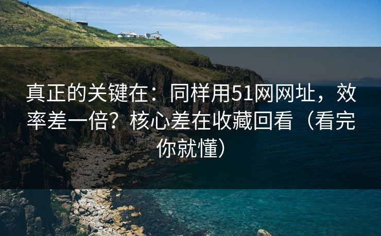 真正的关键在：同样用51网网址，效率差一倍？核心差在收藏回看（看完你就懂）