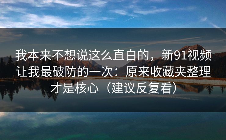 我本来不想说这么直白的，新91视频让我最破防的一次：原来收藏夹整理才是核心（建议反复看）  第1张