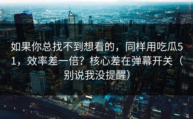 如果你总找不到想看的，同样用吃瓜51，效率差一倍？核心差在弹幕开关（别说我没提醒）