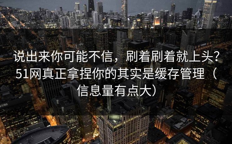 说出来你可能不信，刷着刷着就上头？51网真正拿捏你的其实是缓存管理（信息量有点大）