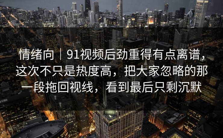 情绪向｜91视频后劲重得有点离谱，这次不只是热度高，把大家忽略的那一段拖回视线，看到最后只剩沉默