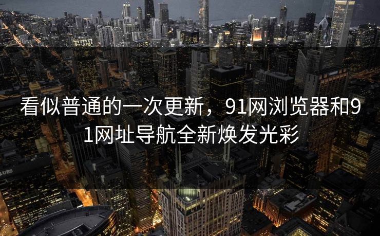看似普通的一次更新，91网浏览器和91网址导航全新焕发光彩